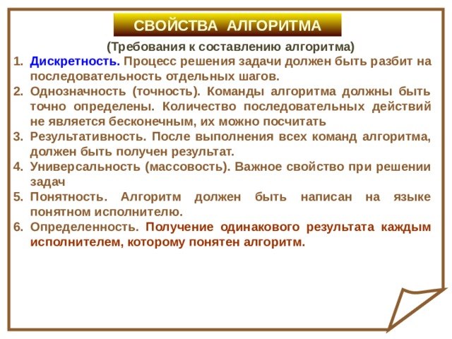 СВОЙСТВА АЛГОРИТМА (Требования к составлению алгоритма) Дискретность. Процесс решения задачи должен быть разбит на последовательность отдельных шагов. Однозначность (точность). Команды алгоритма должны быть точно определены.  Количество последовательных действий не является бесконечным, их можно посчитать Результативность. После выполнения всех команд алгоритма, должен быть получен результат. Универсальность (массовость). Важное свойство при решении задач Понятность. Алгоритм должен быть написан на языке понятном исполнителю. Определенность. Получение одинакового результата каждым исполнителем, которому понятен алгоритм. 