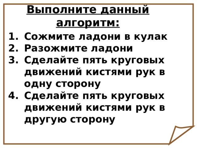 Выполните данный алгоритм: Сожмите ладони в кулак Разожмите ладони Сделайте пять круговых движений кистями рук в одну сторону Сделайте пять круговых движений кистями рук в другую сторону 