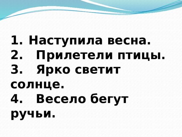 Наступила весна. 2. Прилетели птицы. 3. Ярко светит солнце. 4. Весело бегут ручьи. 