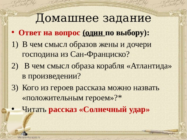 Домашнее задание Ответ на вопрос (один по выбору): В чем смысл образов жены и дочери господина из Сан-Франциско?  В чем смысл образа корабля «Атлантида» в произведении? Кого из героев рассказа можно назвать «положительным героем»?* Читать рассказ «Солнечный удар» 