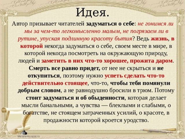 Идея. Автор призывает читателей задуматься о себе : не гонимся ли мы за чем-то легкомысленно малым, не погрязаем ли в рутине, упуская подлинную красоту  бытия ? Ведь жизнь , в которой некогда задуматься о себе, своем месте в мире, в которой некогда посмотреть на окружающую природу, людей и заметить в них что-то хорошее,  прожита даром . Смерть все равно придет, от нее не скрыться и не откупиться , поэтому нужно успеть сделать что-то действительно стоящее , что-то, чтобы тебя помянули добрым словом , а не равнодушно бросили в трюм. Потому стоит задуматься и об обыденности , которая делает мысли банальными, а чувства — блеклыми и слабыми, о богатстве, не стоящем затраченных усилий, о красоте, в продажности которой кроется уродство. 