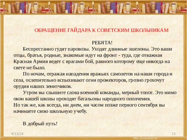    ОБРАЩЕНИЕ ГАЙДАРА К СОВЕТСКИМ ШКОЛЬНИКАМ    РЕБЯТА!   Беспрестанно гудят паровозы. Уходят длинные эшелоны. Это ваши отцы, братья, родные, знакомые идут на фронт ‑ туда, где отважная Красная Армия ведет с врагами бой, равного которому еще никогда на свете не было.    По ночам, отражая нападения вражьих самолетов на наши города и села, ослепительно вспыхивают огни прожекторов, грозно грохочут орудия наших зенитчиков.    Утром вы слышите слова военной команды, мерный топот. Это мимо окон вашей школы проходят батальоны народного ополчения.   Но так же, как всегда, ни днем, ни часом позже первого сентября вы начинаете свою школьную учебу.      В добрый путь!   9/11/19  