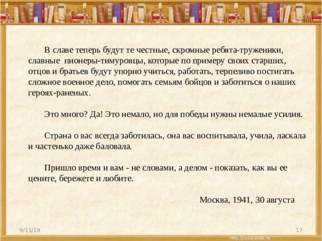 В славе теперь будут те честные, скромные ребята‑труженики, славные пионеры‑тимуровцы, которые по примеру своих старших, отцов и братьев будут упорно учиться, работать, терпеливо постигать сложное военное дело, помогать семьям бойцов и заботиться о наших героях‑раненых.      Это много? Да! Это немало, но для победы нужны немалые усилия.      Страна о вас всегда заботилась, она вас воспитывала, учила, ласкала и частенько даже баловала.      Пришло время и вам ‑ не словами, а делом ‑ показать, как вы ее цените, бережете и любите.     Москва, 1941, 30 августа         9/11/19  