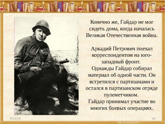 Конечно же, Гайдар не мог сидеть дома, когда началась Великая Отечественная война.  Аркадий Петрович поехал корреспондентом на юго-западный фронт.   Однажды Гайдар собирал материал об одной части. Он встретился с партизанами и остался в партизанском отряде пулеметчиком.  Гайдар принимал участие во многих боевых операциях.   9/11/19  