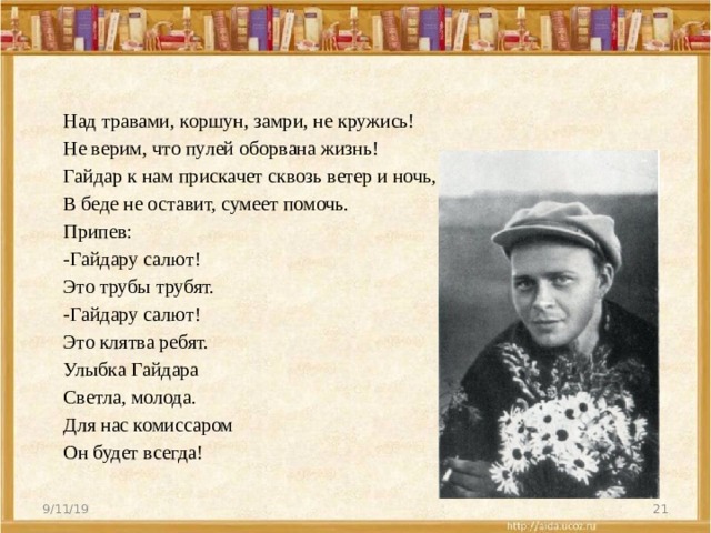 Над травами, коршун, замри, не кружись! Не верим, что пулей оборвана жизнь! Гайдар к нам прискачет сквозь ветер и ночь, В беде не оставит, сумеет помочь. Припев: -Гайдару салют! Это трубы трубят. -Гайдару салют! Это клятва ребят. Улыбка Гайдара Светла, молода. Для нас комиссаром Он будет всегда! 9/11/19  