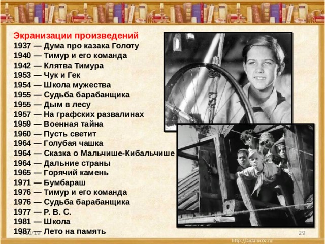 Экранизации произведений 1937 — Дума про казака Голоту 1940 — Тимур и его команда 1942 — Клятва Тимура 1953 — Чук и Гек 1954 — Школа мужества 1955 — Судьба барабанщика 1955 — Дым в лесу 1957 — На графских развалинах 1959 — Военная тайна 1960 — Пусть светит 1964 — Голубая чашка 1964 — Сказка о Мальчише-Кибальчише 1964 — Дальние страны 1965 — Горячий камень 1971 — Бумбараш 1976 — Тимур и его команда 1976 — Судьба барабанщика 1977 — Р. В. С. 1981 — Школа 1987 — Лето на память  9/11/19 