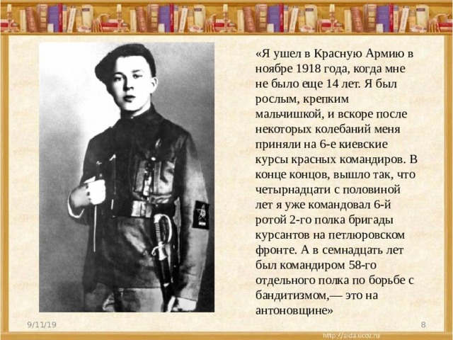 «Я ушел в Красную Армию в ноябре 1918 года, когда мне не было еще 14 лет. Я был рослым, крепким мальчишкой, и вскоре после некоторых колебаний меня приняли на 6-е киевские курсы красных командиров. В конце концов, вышло так, что четырнадцати с половиной лет я уже командовал 6-й ротой 2-го полка бригады курсантов на петлюровском фронте. А в семнадцать лет был командиром 58-го отдельного полка по борьбе с бандитизмом,— это на антоновщине» 9/11/19  