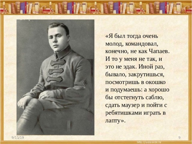 «Я был тогда очень молод, командовал, конечно, не как Чапаев. И то у меня не так, и это не эдак. Иной раз, бывало, закрутишься, посмотришь в окошко и подумаешь: а хорошо бы отстегнуть саблю, сдать маузер и пойти с ребятишками играть в лапту». 9/11/19  
