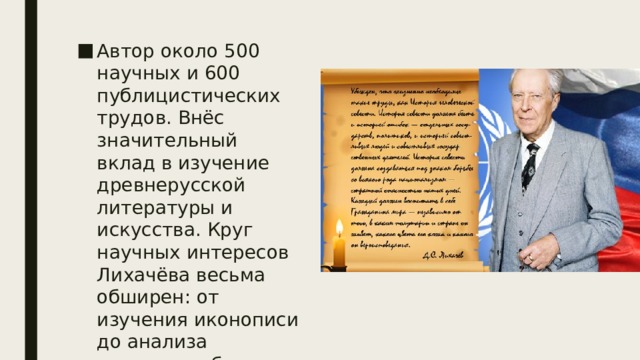 Автор около 500 научных и 600 публицистических трудов. Внёс значительный вклад в изучение древнерусской литературы и искусства. Круг научных интересов Лихачёва весьма обширен: от изучения иконописи до анализа тюремного быта заключённых. 