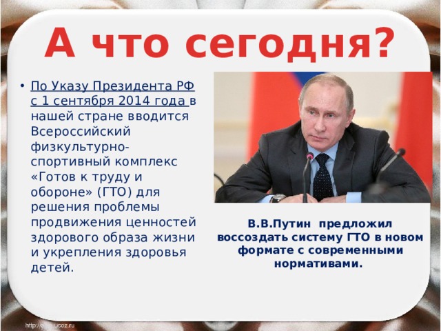 А что сегодня? По Указу Президента РФ с 1 сентября 2014 года в нашей стране вводится Всероссийский физкультурно-спортивный комплекс «Готов к труду и обороне» (ГТО) для решения проблемы продвижения ценностей здорового образа жизни и укрепления здоровья детей. В.В.Путин предложил воссоздать систему ГТО в новом формате с современными нормативами. 