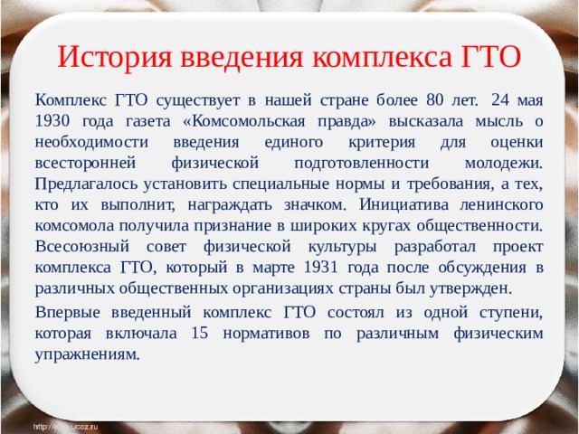 История введения комплекса ГТО Комплекс ГТО существует в нашей стране более 80 лет.  24 мая 1930 года газета «Комсомольская правда» высказала мысль о необходимости введения единого критерия для оценки всесторонней физической подготовленности молодежи. Предлагалось установить специальные нормы и требования, а тех, кто их выполнит, награждать значком. Инициатива ленинского комсомола получила признание в широких кругах общественности. Всесоюзный совет физической культуры разработал проект комплекса ГТО, который в марте 1931 года после обсуждения в различных общественных организациях страны был утвержден. Впервые введенный комплекс ГТО состоял из одной ступени, которая включала 15 нормативов по различным физическим упражнениям. 