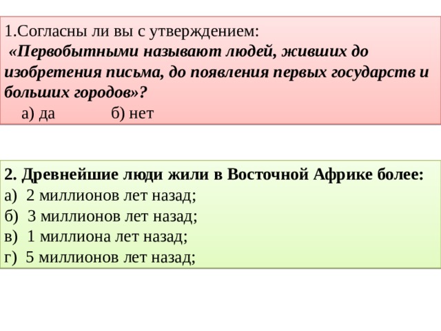 1.Согласны ли вы с утверждением:  «Первобытными называют людей, живших до изобретения письма, до появления первых государств и больших городов»?      а) да          б) нет 2. Древнейшие люди жили в Восточной Африке более: а) 2 миллионов лет назад; б) 3 миллионов лет назад; в) 1 миллиона лет назад; г) 5 миллионов лет назад; 