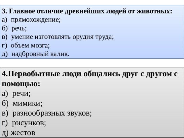 3. Главное отличие древнейших людей от животных: а) прямохождение; б) речь; в) умение изготовлять орудия труда; г) объем мозга; д) надбровный валик.  4.Первобытные люди общались друг с другом с помощью: а) речи; б) мимики; в) разнообразных звуков; г) рисунков; д) жестов 