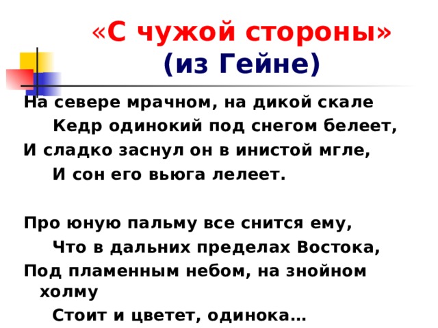 « С чужой стороны»  (из Гейне) На севере мрачном, на дикой скале  Кедр одинокий под снегом белеет, И сладко заснул он в инистой мгле,  И сон его вьюга лелеет.  Про юную пальму все снится ему,  Что в дальних пределах Востока, Под пламенным небом, на знойном холму  Стоит и цветет, одинока… 