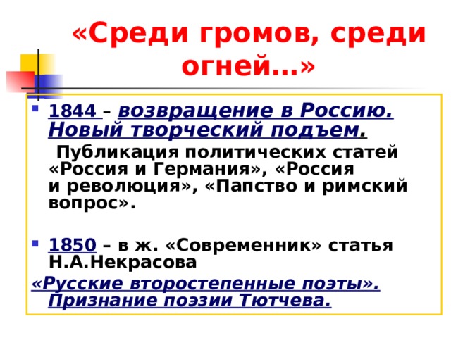 «Среди громов, среди огней…» 1844 – возвращение в Россию. Новый творческий подъем .  Публикация политических статей «Россия и Германия», «Россия и революция», «Папство и римский вопрос».  1850 – в ж. «Современник» статья Н.А.Некрасова «Русские второстепенные поэты». Признание поэзии Тютчева. 