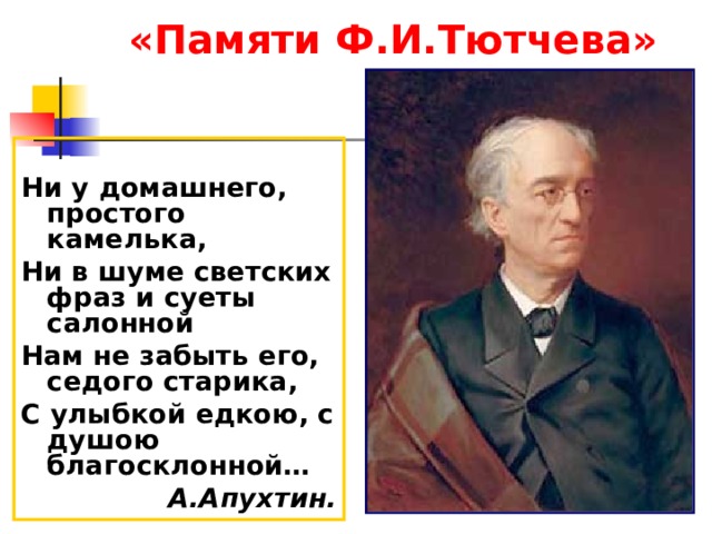 «Памяти Ф.И.Тютчева»  Ни у домашнего, простого камелька, Ни в шуме светских фраз и суеты салонной Нам не забыть его, седого старика, С улыбкой едкою, с душою благосклонной… А.Апухтин. 