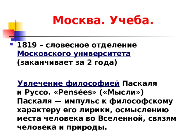 Москва. Учеба. 1819 – словесное отделение Московского университета (заканчивает за 2 года)   Увлечение философией Паскаля и Руссо. «Pensées» («Мысли») Паскаля — импульс к философскому характеру его лирики, осмыслению места человека во Вселенной, связям человека и природы.  