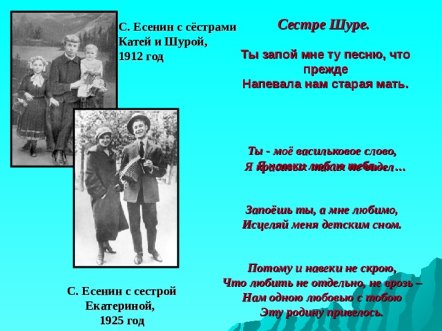 Сестре Шуре. С. Есенин с сёстрами  Катей и Шурой,  1912 год Ты запой мне ту песню, что прежде  Напевала нам старая мать.      Я красивых таких не видел …     Ты - моё васильковое слово,  Я навеки люблю тебя… Запоёшь ты, а мне любимо,  Исцеляй меня детским сном. Потому и навеки не скрою,  Что любить не отдельно, не врозь –  Нам одною любовью с тобою  Эту родину привелось. С. Есенин с сестрой  Екатериной,  1925 год 