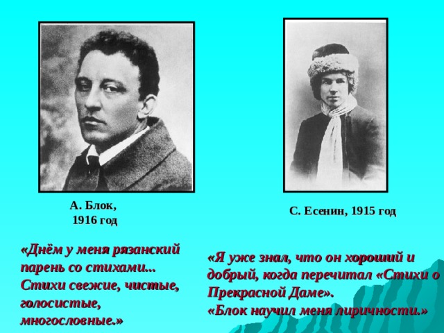 А. Блок,  1916 год С. Есенин, 1915 год « Днём у меня рязанский парень со стихами... Стихи свежие, чистые, голосистые, многословные.» « Я уже знал, что он хороший и добрый, когда перечитал «Стихи о Прекрасной Даме».  «Блок научил меня лиричности.» 