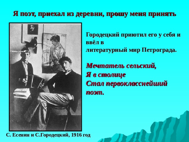 Я поэт, приехал из деревни, прошу меня принять Городецкий приютил его у себя и ввёл в  литературный мир Петрограда.  Мечтатель сельский, Я в столице Стал первокласснейший поэт.   С. Есенин и С.Городецкий, 1916 год 