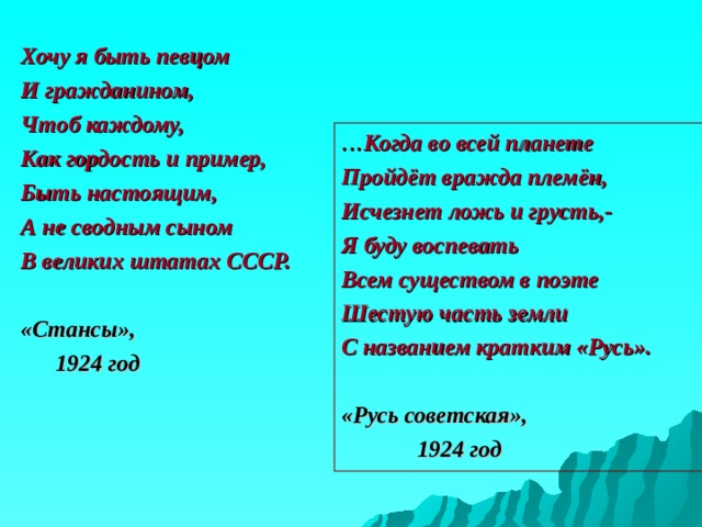 Хочу я быть певцом И гражданином, Чтоб каждому, Как гордость и пример, Быть настоящим, А не сводным сыном В великих штатах СССР.  «Стансы»,  1924 год ... Когда во всей планете Пройдёт вражда племён, Исчезнет ложь и грусть,- Я буду воспевать Всем существом в поэте Шестую часть земли С названием кратким «Русь».  «Русь советская»,  1924 год 