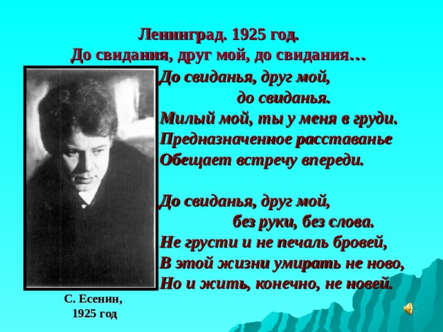 Ленинград. 1925 год.  До свидания, друг мой, до свидания … До свиданья, друг мой,  до свиданья. Милый мой, ты у меня в груди. Предназначенное расставанье Обещает встречу впереди.  До свиданья, друг мой,  без руки, без слова. Не грусти и не печаль бровей, В этой жизни умирать не ново, Но и жить, конечно, не новей. С. Есенин,  1925 год 