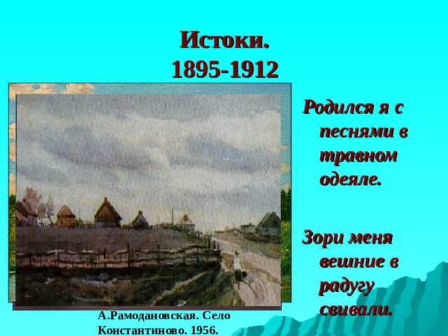 Истоки.  1895-1912 Родился я с песнями в травном одеяле.  Зори меня вешние в радугу свивали. А.Рамодановская. Село Константиново. 1956. 