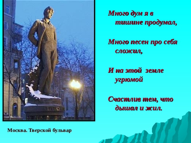 Много дум я в тишине продумал,   Много песен про себя сложил,   И на этой земле угрюмой   Счастлив тем, что дышал и жил. Москва. Тверской бульвар 