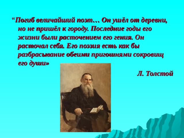 “ Погиб величайший поэт… Он ушёл от деревни, но не пришёл к городу. Последние годы его жизни были расточением его гения. Он расточал себя. Его поэзия есть как бы разбрасывание обеими пригошнями сокровищ его души» Л. Толстой 