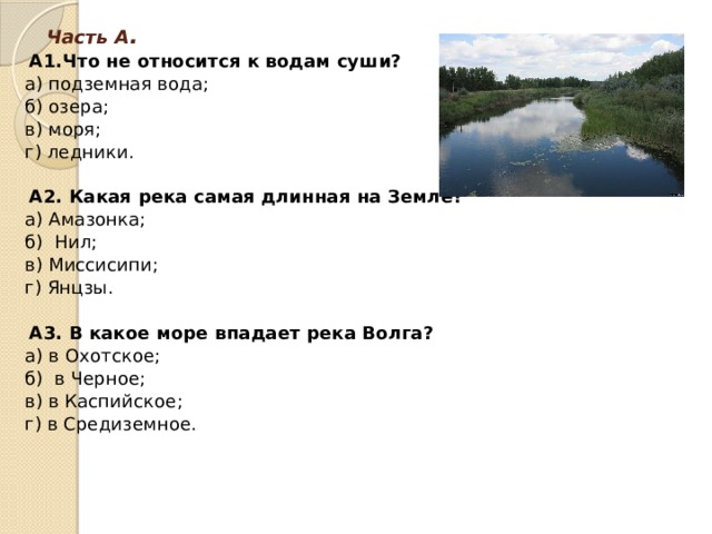   А1.Что не относится к водам суши? а) подземная вода;   б) озера; в) моря;   г) ледники.  А2. Какая река самая длинная на Земле? а) Амазонка;   б)  Нил;   в) Миссисипи;   г) Янцзы.  А3. В какое море впадает река Волга? а) в Охотское; б)  в Черное; в) в Каспийское;   г) в Средиземное.   Часть А .      