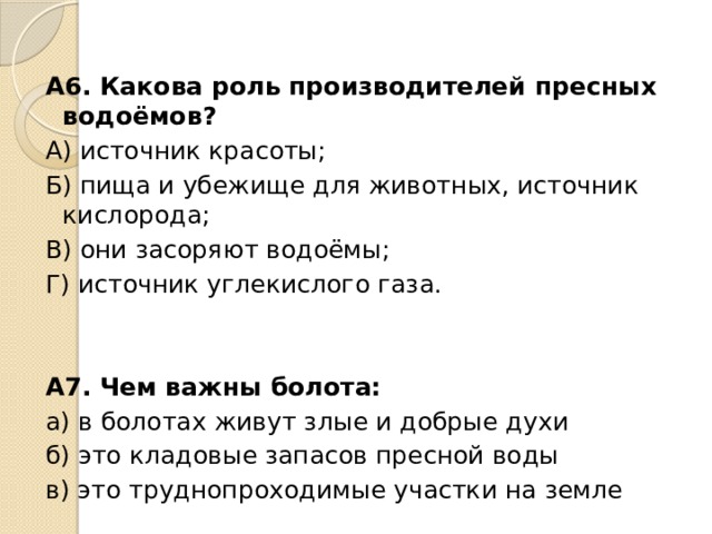 А6. Какова роль производителей пресных водоёмов? А) источник красоты; Б) пища и убежище для животных, источник кислорода; В) они засоряют водоёмы; Г) источник углекислого газа. А7. Чем важны болота: а) в болотах живут злые и добрые духи б) это кладовые запасов пресной воды в) это труднопроходимые участки на земле 