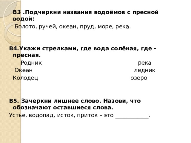  В3 .Подчеркни названия водоёмов с пресной водой:   Болото, ручей, океан, пруд, море, река. В4.Укажи стрелками, где вода солёная, где - пресная.  Родник                                                       река    Океан                                                          ледник  Колодец                                                     озеро    В5. Зачеркни лишнее слово. Назови, что обозначают оставшиеся слова. Устье, водопад, исток, приток – это ____________.   