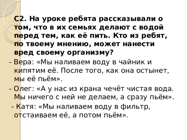   С2. На уроке ребята рассказывали о том, что в их семьях делают с водой перед тем, как её пить. Кто из ребят, по твоему мнению, может нанести вред своему организму? - Вера: «Мы наливаем воду в чайник и кипятим её. После того, как она остынет, мы её пьём». - Олег: «А у нас из крана чечёт чистая вода. Мы ничего с ней не делаем, а сразу пьём».   - Катя: «Мы наливаем воду в фильтр, отстаиваем её, а потом пьём». 