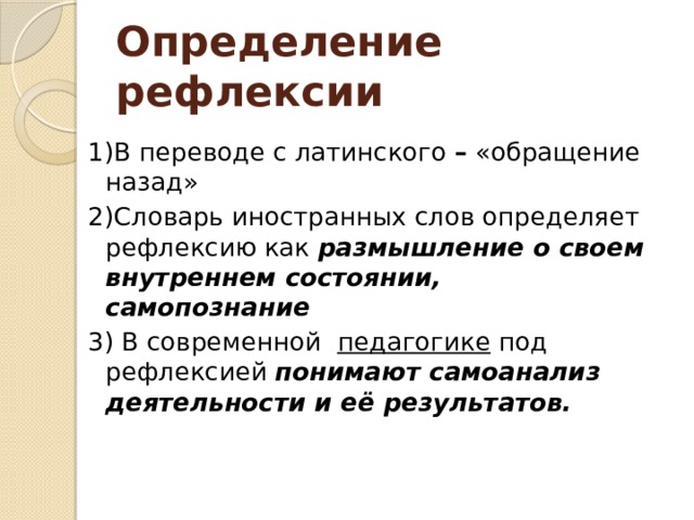 Определение рефлексии 1)В переводе с латинского  –  «обращение назад» 2)Словарь иностранных слов определяет рефлексию как  размышление о своем внутреннем состоянии, самопознание 3) В современной   педагогике  под рефлексией  понимают самоанализ  деятельности и её результатов.   