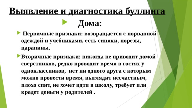 Выявление и диагностика буллинга Дома:  Первичные признаки: возвращается с порванной одеждой и учебниками, есть синяки, порезы, царапины. Вторичные признаки: никогда не приводит домой сверстников, редко проводит время в гостях у одноклассников, нет ни одного друга с которым можно провести время, выглядит несчастным, плохо спит, не хочет идти в школу, требует или крадет деньги у родителей . 