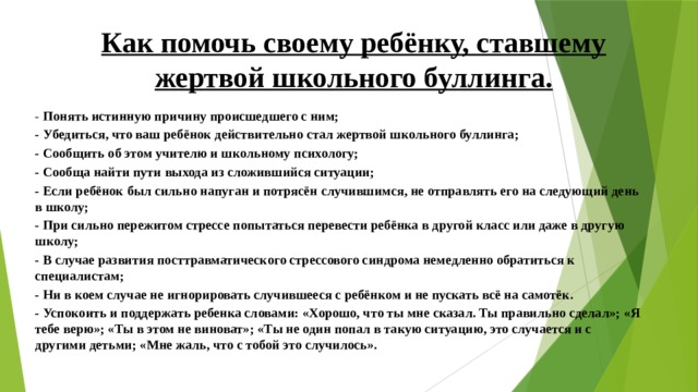 Как помочь своему ребёнку, ставшему жертвой школьного буллинга.   - Понять истинную причину происшедшего с ним; - Убедиться, что ваш ребёнок действительно стал жертвой школьного буллинга; - Сообщить об этом учителю и школьному психологу; - Сообща найти пути выхода из сложившийся ситуации; - Если ребёнок был сильно напуган и потрясён случившимся, не отправлять его на следующий день в школу; - При сильно пережитом стрессе попытаться перевести ребёнка в другой класс или даже в другую школу; - В случае развития посттравматического стрессового синдрома немедленно обратиться к специалистам; - Ни в коем случае не игнорировать случившееся с ребёнком и не пускать всё на самотёк. - Успокоить и поддержать ребенка словами: «Хорошо, что ты мне сказал. Ты правильно сделал»; «Я тебе верю»; «Ты в этом не виноват»; «Ты не один попал в такую ситуацию, это случается и с другими детьми; «Мне жаль, что с тобой это случилось». 