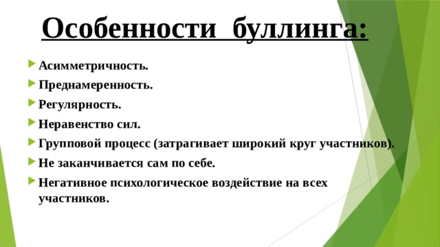 Особенности буллинга: Асимметричность. Преднамеренность. Регулярность. Неравенство сил. Групповой процесс (затрагивает широкий круг участников). Не заканчивается сам по себе. Негативное психологическое воздействие на всех участников. 