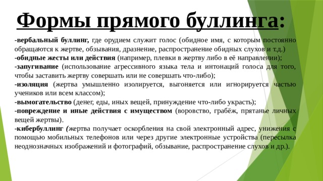 Формы прямого буллинга : - вербальный буллинг, где орудием служит голос (обидное имя, с которым постоянно обращаются к жертве, обзывания, дразнение, распространение обидных слухов и т.д.) - обидные жесты или действия (например, плевки в жертву либо в её направлении); - запугивание (использование агрессивного языка тела и интонаций голоса для того, чтобы заставить жертву совершать или не совершать что-либо); - изоляция (жертва умышленно изолируется, выгоняется или игнорируется частью учеников или всем классом); - вымогательство (денег, еды, иных вещей, принуждение что-либо украсть); - повреждение и иные действия с имуществом (воровство, грабёж, прятанье личных вещей жертвы). -кибербуллинг ( жертва получает оскорбления на свой электронный адрес, унижения с помощью мобильных телефонов или через другие электронные устройства (пересылка неоднозначных изображений и фотографий, обзывание, распространение слухов и др.). 