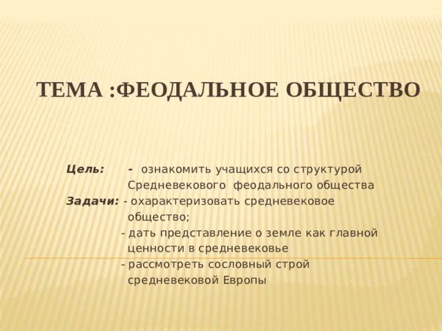 Тема :ФЕОДАЛЬНОЕ ОБЩЕСТВО   Цель: - ознакомить учащихся со структурой  Средневекового феодального общества Задачи:  - охарактеризовать средневековое  общество;  - дать представление о земле как главной  ценности в средневековье  - рассмотреть сословный строй  средневековой Европы 