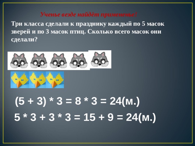 Ученье везде найдёт примененье! Три класса сделали к празднику каждый по 5 масок зверей и по 3 масок птиц. Сколько всего масок они сделали? (5 + 3) * 3 = 8 * 3 = 24(м.) 5 * 3 + 3 * 3 = 15 + 9 = 24(м.)  