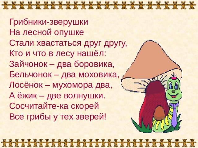 Грибники-зверушки На лесной опушке Стали хвастаться друг другу, Кто и что в лесу нашёл: Зайчонок – два боровика, Бельчонок – два моховика, Лосёнок – мухомора два, А ёжик – две волнушки. Сосчитайте-ка скорей Все грибы у тех зверей! 