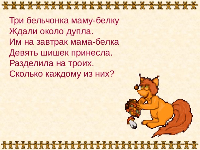 Три бельчонка маму-белку Ждали около дупла. Им на завтрак мама-белка Девять шишек принесла. Разделила на троих. Сколько каждому из них? 