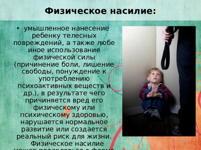 Физическое насилие:  умышленное нанесение ребенку телесных повреждений, а также любе иное использование физической силы (причинение боли, лишение свободы, понуждение к употреблению психоактивных веществ и др.), в результате чего причиняется вред его физическому или психическому здоровью, нарушается нормальное развитие или создается реальный риск для жизни.  Физическое насилие может проявляться в форме бездействия, когда ребенок умышленно оставляется в опасной или неблагоприятной обстановке.  