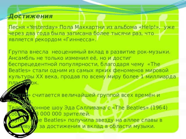 Достижения   Песня «Yesterday» Пола Маккартни из альбома «Help!», уже через два года была записана более тысячи раз, что является рекордом «Гиннесса».   Группа внесла неоценимый вклад в развитие рок-музыки. Ансамбль не только изменил её, но и достиг беспрецедентной популярности, благодаря чему «The Beatles» стали одним из самых ярких феноменов мировой культуры XX века, продав по всему миру более 1 миллиарда пластинок.   «Битлз» считается величайшей группой всех времён и народов.  Телевизионное шоу Эда Салливана с «The Beatles» (1964) собрало 73 000 000 зрителей.  Группа «The Beatles» получила звезду на аллее славы в Голливуде за достижения и вклад в области музыки. 
