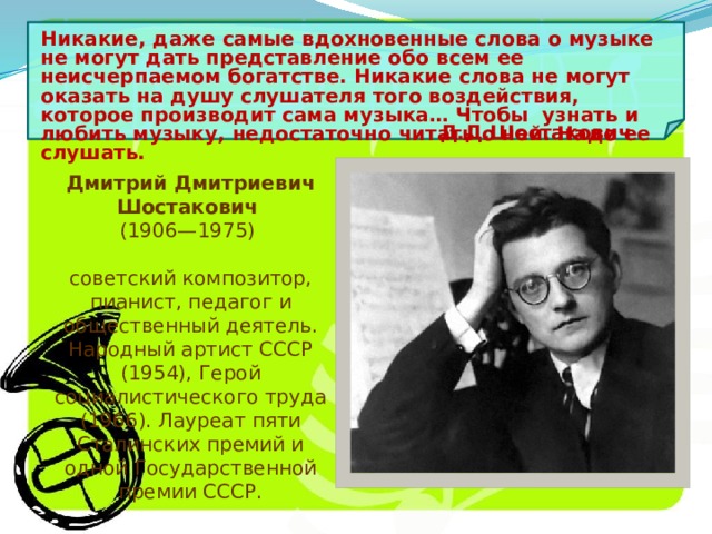 Никакие, даже самые вдохновенные слова о музыке не могут дать представление обо всем ее неисчерпаемом богатстве. Никакие слова не могут оказать на душу слушателя того воздействия, которое производит сама музыка… Чтобы узнать и любить музыку, недостаточно читать о ней. Надо ее слушать. Д.Д.Шостакович Дмитрий Дмитриевич Шостакович  (1906—1975)  советский композитор, пианист, педагог и общественный деятель. Народный артист СССР (1954), Герой социалистического труда (1966). Лауреат пяти Сталинских премий и одной Государственной премии СССР. 