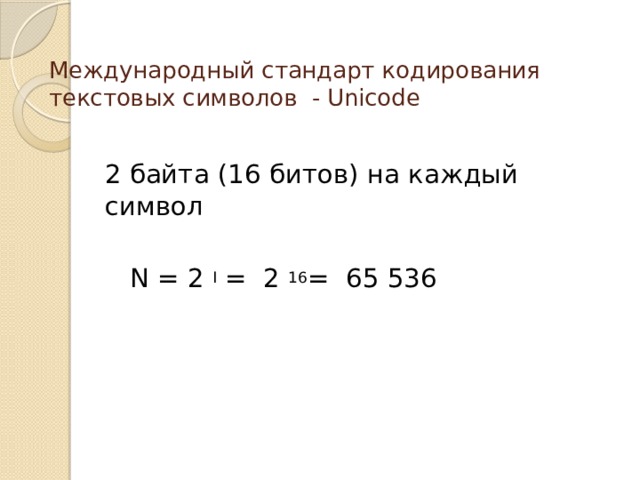 Международный стандарт кодирования текстовых символов - Unicode   2 байта (16 битов) на каждый символ  N = 2 I = 2 16 = 65 536 В последние годы широкое распространение получил Международный стандарт кодирования текстовых символов - Unicode , который отводит на каждый сивол 2 байта (16 битов). По формуле нахождения кол-ва информации можно опредилить кол-во символов, которые можно закодировать.. Такого кол-ва символов оказалось достаточно, чтобы закодировать не только русский и латинский алфавиты, цифры, знаки и математические символы, но и греческий, арабский, иврит и др.алфавиты.  