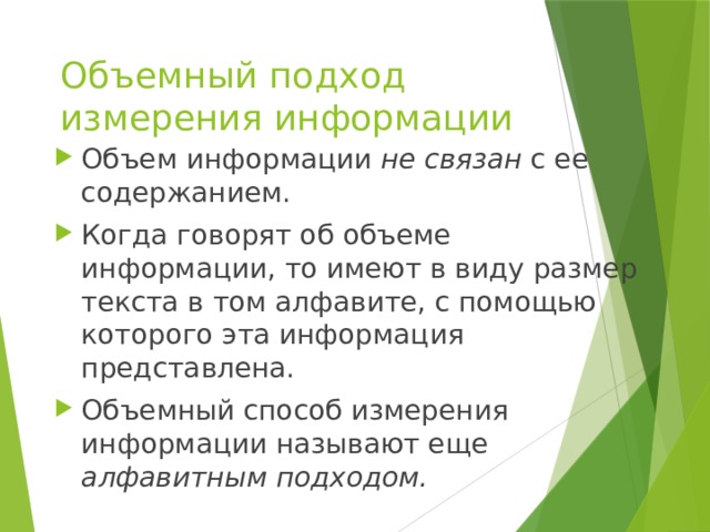 Объемный подход измерения информации Объем информации не связан с ее содержанием. Когда говорят об объеме информации, то имеют в виду размер текста в том алфавите, с помощью которого эта информация представлена. Объемный способ измерения информации называют еще алфавитным подходом. 