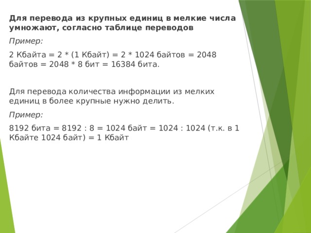 Для перевода из крупных единиц в мелкие числа умножают, согласно таблице переводов Пример: 2 Кбайта = 2 * (1 Кбайт) = 2 * 1024 байтов = 2048 байтов = 2048 * 8 бит = 16384 бита. Для перевода количества информации из мелких единиц в более крупные нужно делить. Пример: 8192 бита = 8192 : 8 = 1024 байт = 1024 : 1024 (т.к. в 1 Кбайте 1024 байт) = 1 Кбайт 