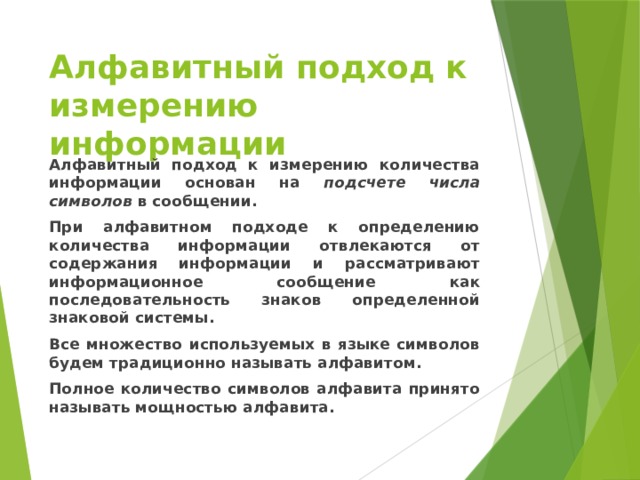 Алфавитный подход к измерению информации Алфавитный подход к измерению количества информации основан на подсчете числа символов в сообщении. При алфавитном подходе к определению количества информации отвлекаются от содержания информации и рассматривают информационное сообщение как последовательность знаков определенной знаковой системы. Все множество используемых в языке символов будем традиционно называть алфавитом. Полное количество символов алфавита принято называть мощностью алфавита. 