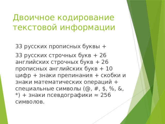 Двоичное кодирование текстовой информации 33 русских прописных буквы + 33 русских строчных букв + 26 английских строчных букв + 26 прописных английских букв + 10 цифр + знаки препинания + скобки и знаки математических операций + специальные символы (@, #, $, %, &, *) + знаки псевдографики ≈ 256 символов. 